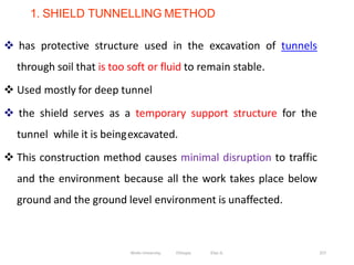 1. SHIELD TUNNELLING METHOD
257
 has protective structure used in the excavation of tunnels
through soil that is too soft or fluid to remain stable.
 Used mostly for deep tunnel
 the shield serves as a temporary support structure for the
tunnel while it is beingexcavated.
 This construction method causes minimal disruption to traffic
and the environment because all the work takes place below
ground and the ground level environment is unaffected.
Wollo University, Ethiopia Elias A.
 