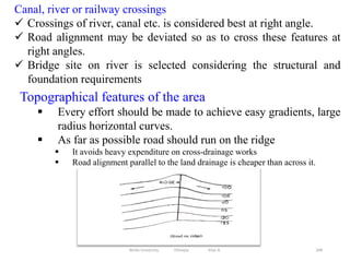 268
Topographical features of the area
 Every effort should be made to achieve easy gradients, large
radius horizontal curves.
 As far as possible road should run on the ridge
 It avoids heavy expenditure on cross-drainage works
 Road alignment parallel to the land drainage is cheaper than across it.
Canal, river or railway crossings
 Crossings of river, canal etc. is considered best at right angle.
 Road alignment may be deviated so as to cross these features at
right angles.
 Bridge site on river is selected considering the structural and
foundation requirements
Wollo University, Ethiopia Elias A.
 