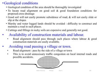 •Geological conditions
• Geological condition of the area should be thoroughly investigated
• To locate road alignment on good soil & good foundation conditions for
proposed cross drainage
• Good soil will not easily promote subsidence of road, & will not easily slide or
slip at the slopes
• Marshy and water logged lands should be avoided : difficulty to construct and
maintain a road in such places.
• Cuttings and fillings in rocky soils are expensive and generally not good.
• Availability of construction materials and labour.
• Road alignment should pass through such places where labour & good
construction materials are easily available.
• Avoiding road passing a village or town.
• Road alignment : pass by the side of a village or town
• This is to avoid unnecessary traffic congestion on local internal roads and
possible accidents.
269
Wollo University, Ethiopia Elias A.
 