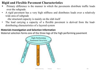 285
Rigid and Flexible Pavement Characteristics
 Primary difference is the manner in which the pavements distribute traffic loads
over the subgrade.
• A rigid pavement has a very high stiffness and distributes loads over a relatively
wide area of subgrade
-the structural capacity is mainly on the slab itself
• The load carrying a capacity of a flexible pavement is derived from the load-
distributing characteristics of a layered system
Wollo University, Ethiopia Elias A.
Materials Investigation and Selection Information
Material selection forms one of the three legs of the high performing pavement
 
