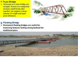 292
f. Truss Bridge
 All beams in a truss bridge are
straight. Trusses are comprised
of many small beams that
together can support a large
amount of weight and span
great distances.
g. Floating Bridge
 Permanent floating bridges are useful for
traversing features lacking strong bedrock for
traditional piers.
Wollo University, Ethiopia Elias A.
 