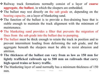 295
 Railway track formations normally consist of a layer of coarse
aggregate, the ballast, in which the sleepers are embedded.
 The ballast may rest directly on the sub grade or, depending on the
bearing capacity, on a layer of blanketing sand.
 The function of the ballast is to provide a free-draining base that is
stable enough to maintain the track alignment with the minimum of
maintenance.
 The blanketing sand provides a filter that prevents the migration of
fines from the sub grade into the ballast due to pumping.
 The ballast must be thick enough to retain the track in position and to
prevent intermittent loading from deforming the sub grade, and the
aggregate beneath the sleepers must be able to resist abrasion and
attrition.
 The thickness of the ballast can vary from as low as 150 mm for
lightly trafficked railroads up to 500 mm on railroads that carry
high-speed trains or heavy traffic.
 The blanketing layer of sand normally has a minimum thickness of 150
mm. Wollo University, Ethiopia Elias A.
 