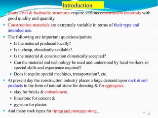Introduction
297
2
 Many civil & hydraulic structures require various construction materials with
good quality and quantity.
 Construction materials are extremely variable in terms of their type and
intended use.
 The following are important questions/points:
 Is the material produced locally?
 Is it cheap, abundantly available?
 Is the material & construction climatically accepted?
 Can the material and technology be used and understood by local workers, or
special skills and experience required?
 Does it require special machines, transportation?, etc.
 At present day the construction industry places a large demand upon rock & soil
products in the form of natural stone for dressing & foraggregates,
 clay for bricks & embankment,
 limestone for cement &
 gypsum for plaster.
 And many rock types for riprap and masonry stone.
Wollo University, Ethiopia Elias A.
 