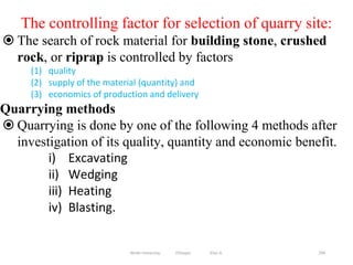 299
The controlling factor for selection of quarry site:
 The search of rock material for building stone, crushed
rock, or riprap is controlled by factors
(1) quality
(2) supply of the material (quantity) and
(3) economics of production and delivery
Quarrying methods
 Quarrying is done by one of the following 4 methods after
investigation of its quality, quantity and economic benefit.
i) Excavating
ii) Wedging
iii) Heating
iv) Blasting.
Wollo University, Ethiopia Elias A.
 