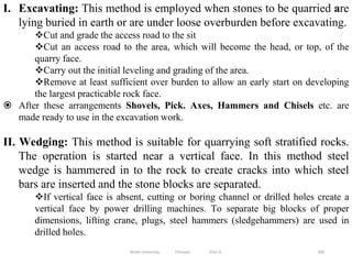 300
I. Excavating: This method is employed when stones to be quarried are
lying buried in earth or are under loose overburden before excavating.
Cut and grade the access road to the sit
Cut an access road to the area, which will become the head, or top, of the
quarry face.
Carry out the initial leveling and grading of the area.
Remove at least sufficient over burden to allow an early start on developing
the largest practicable rock face.
 After these arrangements Shovels, Pick. Axes, Hammers and Chisels etc. are
made ready to use in the excavation work.
II. Wedging: This method is suitable for quarrying soft stratified rocks.
The operation is started near a vertical face. In this method steel
wedge is hammered in to the rock to create cracks into which steel
bars are inserted and the stone blocks are separated.
If vertical face is absent, cutting or boring channel or drilled holes create a
vertical face by power drilling machines. To separate big blocks of proper
dimensions, lifting crane, plugs, steel hammers (sledgehammers) are used in
drilled holes.
Wollo University, Ethiopia Elias A.
 