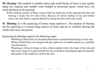 301
III. Heating: This method is suitable where only small blocks of more or less regular
shape are required and suitable rocks bedded in horizontal layers, which have not
much thickness to be quarried.
This method consists of filing a heap of fuel on small area of the exposed rock face and
burning a steady fire for some hours. Because of uneven heating to top and bottom
layers, the rock masses separate themselves along the joint with some sound.
IV. Blasting: It is the quarrying of stones using explosives. The purpose of blasting
for the quarrying is to loosen large masses of rocks and not to violently blowup the
whole rock mass into pieces.
Quarrying by blasting requires the following steps:
Drilling of blast holes of calculated dimensions at predetermined places in the rock.
These drilled holes are charged with the explosives of suitable quality in a carefully
selected manner.
Igniting or firing of charge or shot, which explode with in the body of the rock and
thus rocks, break in to parts and thrown into at distances that depend upon the quantity
and quality of the explosives used in the shot.
Wollo University, Ethiopia Elias A.
 