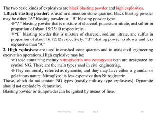 302
The two basic kinds of explosives are black blasting powder and high explosives.
1.Black blasting powder: is used in dimension stone quarries. Black blasting powder
may be either “A” blasting powder or “B” blasting powder type.
“A” blasting powder that is mixture of charcoal, potassium nitrate, and sulfur in
proportion of about 15:75:10 respectively.
“B” blasting powder that is mixture of charcoal, sodium nitrate, and sulfur in
proportion of about 16:72:12 respectively. “B” blasting powder is slower and less
expensive than “A”
2. High explosives: are used in crushed stone quarries and in most civil engineering
excavation operations. High explosive may be:
Those containing mainly Nitroglycerin and Nitroglycol both are designated by
symbol NG. These are the main types used in civil engineering.
They commonly referred as dynamite, and they may have either a granular or
gelatinous nature. Nitroglycol is less expensive than Nitroglycerin.
Those, which do not contain NG-types (mostly military type explosives). Dynamite
should not explode by detonation.
Blasting powder or Gunpowder can be ignited by means of fuse.
Wollo University, Ethiopia Elias A.
 