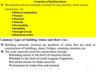 303
Properties of Building Stones
 The properties that are commonly examined for rock materials, which used for
construction, are:
Mineral composition
Texture
Structure
Porosity
Permeability
Durability
Strength of rock
Resistance to fire
Common Types of Building Stones and their Uses
 Building materials (stones) are products of rocks that are used in
construction of buildings, dams, bridges, retaining structure etc.
 The rock materials used for construction include:
Building stones in the form of masonry blocks
Rubble-in the form of small irregular fragments
Crushed stones-to make concrete
Limestone-to make lime and cement
Wollo University, Ethiopia Elias A.
 