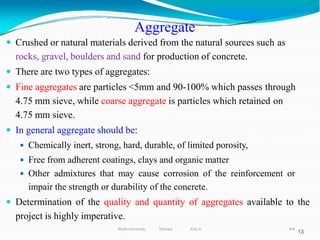 Aggregate
304
13
 Crushed or natural materials derived from the natural sources such as
rocks, gravel, boulders and sand for production of concrete.
 There are two types of aggregates:
 Fine aggregates are particles <5mm and 90-100% which passes through
4.75 mm sieve, while coarse aggregate is particles which retained on
4.75 mm sieve.
 In general aggregate should be:
 Chemically inert, strong, hard, durable, of limited porosity,
 Free from adherent coatings, clays and organic matter
 Other admixtures that may cause corrosion of the reinforcement or
impair the strength or durability of the concrete.
 Determination of the quality and quantity of aggregates available to the
project is highly imperative.
Wollo University, Ethiopia Elias A.
 