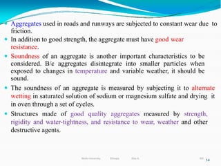  Aggregates used in roads and runways are subjected to constant wear due to
friction.
 In addition to good strength, the aggregate must have good wear
resistance.
 Soundness of an aggregate is another important characteristics to be
considered. B/c aggregates disintegrate into smaller particles when
exposed to changes in temperature and variable weather, it should be
sound.
 The soundness of an aggregate is measured by subjecting it to alternate
wetting in saturated solution of sodium or magnesium sulfate and drying it
in oven through a set of cycles.
 Structures made of good quality aggregates measured by strength,
rigidity and water-tightness, and resistance to wear, weather and other
destructive agents.
14
305
Wollo University, Ethiopia Elias A.
 