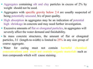  Aggregates containing silt and clay particles in excess of 2% by
weight should not be used.
 Aggregates with specific gravity below 2.4 are usually suspected of
being potentially unsound, b/c of poor quality.
 High absorption in aggregates may be an indication of potential
high shrinkage in concrete and may need further investigation.
 Excessive amounts of flat or elongated particles, in aggregates will
severely affect the water demand and finishability.
 In mass concrete structures, the amount of flat or elongated
particles, 3:l (length-to-width) is limited to 25% in any size group of
coarse aggregate.
 Water for curing must not contain harmful chemical
concentrations and must not contain organic materials such as
iron compounds which will cause staining.
15
306
Wollo University, Ethiopia Elias A.
 