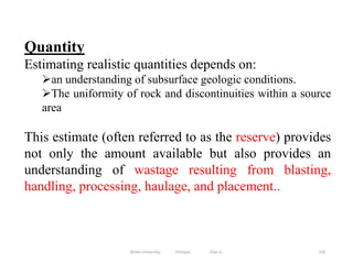 310
Quantity
Estimating realistic quantities depends on:
an understanding of subsurface geologic conditions.
The uniformity of rock and discontinuities within a source
area
This estimate (often referred to as the reserve) provides
not only the amount available but also provides an
understanding of wastage resulting from blasting,
handling, processing, haulage, and placement..
Wollo University, Ethiopia Elias A.
 