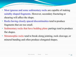 • Most igneous and some sedimentary rocks are capable of making
suitably shaped fragments. However, secondary fracturing or
shearing will affect the shape.
• Rocks having closely spaced discontinuities tend to produce
fragments that are too small.
• Sedimentary rocks that have bedding plane partings tend to produce
flat shapes.
• Metamorphic rocks tend to break along jointing, rock cleavage, or
mineral banding and often produce elongated shapes.
23
317
Wollo University, Ethiopia Elias A.
 