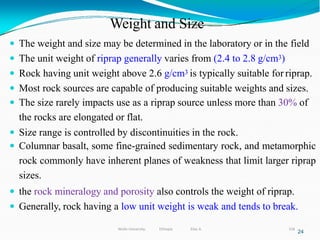 Weight and Size
318
24
 The weight and size may be determined in the laboratory or in the field
 The unit weight of riprap generally varies from (2.4 to 2.8 g/cm3)
 Rock having unit weight above 2.6 g/cm3 is typically suitable for riprap.
 Most rock sources are capable of producing suitable weights and sizes.
 The size rarely impacts use as a riprap source unless more than 30% of
the rocks are elongated or flat.
 Size range is controlled by discontinuities in the rock.
 Columnar basalt, some fine-grained sedimentary rock, and metamorphic
rock commonly have inherent planes of weakness that limit larger riprap
sizes.
 the rock mineralogy and porosity also controls the weight of riprap.
 Generally, rock having a low unit weight is weak and tends to break.
Wollo University, Ethiopia Elias A.
 