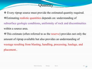 Quantity
321
27
 Every riprap source must provide the estimated quantity required.
Estimating realistic quantities depends on: understanding of
subsurface geologic conditions, uniformity of rock and discontinuities
within a source area.
This estimate (often referred to as the reserve) provides not only the
amount of riprap available but also provides an understanding of
wastage resulting from blasting, handling, processing, haulage, and
placement..
Wollo University, Ethiopia Elias A.
 