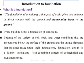 Introduction to foundation
328
• What is a foundation?
■ “The foundation of a building is that part of walls, piers and columns
in direct contact with the ground and transmitting loads to the
ground.”
■ Every building needs a foundation of some kind.
■ Because of the variety of soil, rock, and water conditions that are
encountered below the surface of the ground and the unique demands
that buildings make upon their foundations, foundation design is
a highly specialized field combining aspects of geotechnical and
civil engineering.
Wollo University, Ethiopia Elias A.
 
