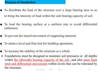 Wollo University, Ethiopia Elias A. 329
Purpose of foundation
■ To distribute the load of the structure over a large bearing area so as
to bring the intensity of load within the safe bearing capacity of soil.
■ To load the bearing surface at a uniform rate to avoid differential
settlement.
■ To prevent the lateral movement of supporting material.
■ To attain a level and firm bed for building operations.
■ To increase the stability of the structure as a whole.
 Foundations must be designed to maintain soil pressures at all depths
within the allowable bearing capacity of the soil and also must limit
total and differential movements within levels that can be tolerated by
the structure.
 