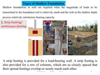 331
Shallow foundations in soils are required when the magnitude of loads to be
transmitted to the foundation soil is relatively small and the soils at the shallow depth
possess relatively satisfactory bearing capacity.
Types of Shallow Foundation
1. Strip footing/
continuous footing
A strip footing is provided for a load-bearing wall. A strip footing is
also provided for a row of columns, which are so closely spaced that
their spread footings overlap or nearly touch each other.
Wollo University, Ethiopia Elias A.
 
