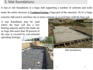 3. Mat foundations
333
A mat or raft foundations is a large slab supporting a number of columns and walls
under the entire structure or Combined footing a large part of the structure. Or it’s a large
concrete slab used to interface one or more columns in several lines with the base soil.
A mat foundation may be used
where the base soil has a low
bearing capacity and/or the loads are
so large that more than 50 percent of
the area is covered by conventional
spreading footings.
Mat foundations
Wollo University, Ethiopia Elias A.
 