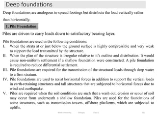 Deep foundations
335
Deep foundations are analogous to spread footings but distribute the load vertically rather
than horizontally.
Piles are driven to carry loads down to satisfactory bearing layer.
1. Pile Foundation
Pile foundations are used in the following conditions:
I. When the strata at or just below the ground surface is highly compressible and very weak
to support the load transmitted by the structure.
II. When the plan of the structure is irregular relative to it’s outline and distribution. It would
cause non-uniform settlement if a shallow foundation were constructed. A pile foundation
is required to reduce differential settlement.
III. Pile foundations are required for the transmission of the structural loads through deep water
to a firm stratum.
IV. Pile foundations are used to resist horizontal forces in addition to support the vertical loads
in earth-retaining structures and tall structures that are subjected to horizontal forces due to
wind and earthquake.
V. Piles are required when the soil conditions are such that a wash out, erosion or scour of soil
may occur from underneath a shallow foundation. Piles are used for the foundations of
some structures, such as transmission towers, offshore platforms, which are subjected to
uplifts.
Wollo University, Ethiopia Elias A.
 