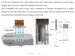 336
(vii) In case of expansive soils, such as black cotton soils, which swell or shrink as the water content
changes, piles are used to transfer the load below the active zone.
(viii) Collapsible soils, such as loess, have a breakdown of structure accompanied by a sudden
decrease in void ratio when there is an increase in water content. Piles are used to transfer the load
beyond the zone of possible moisture changes in such soils.
Wollo University, Ethiopia Elias A.
 