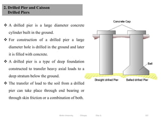 337
2. Drilled Pier and Caisson
Drilled Piers
 A drilled pier is a large diameter concrete
cylinder built in the ground.
 For construction of a drilled pier a large
diameter hole is drilled in the ground and later
it is filled with concrete.
 A drilled pier is a type of deep foundation
constructed to transfer heavy axial loads to a
deep stratum below the ground.
 The transfer of load to the soil from a drilled
pier can take place through end bearing or
through skin friction or a combination of both.
Wollo University, Ethiopia Elias A.
 