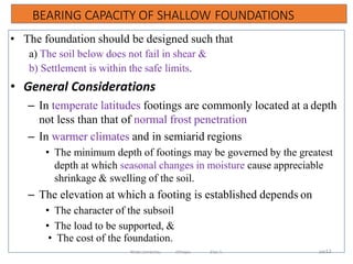 BEARING CAPACITY OF SHALLOW FOUNDATIONS
339
• The foundation should be designed such that
a) The soil below does not fail in shear &
b) Settlement is within the safe limits.
• General Considerations
– In temperate latitudes footings are commonly located at a depth
not less than that of normal frost penetration
– In warmer climates and in semiarid regions
• The minimum depth of footings may be governed by the greatest
depth at which seasonal changes in moisture cause appreciable
shrinkage & swelling of the soil.
– The elevation at which a footing is established depends on
• The character of the subsoil
• The load to be supported, &
• The cost of the foundation.
12
Wollo University, Ethiopia Elias A.
 