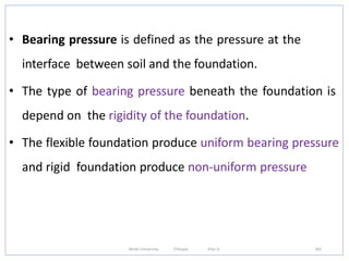 • Bearing pressure is defined as the pressure at the
interface between soil and the foundation.
• The type of bearing pressure beneath the foundation is
depend on the rigidity of the foundation.
• The flexible foundation produce uniform bearing pressure
and rigid foundation produce non-uniform pressure
342
Wollo University, Ethiopia Elias A.
 