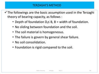 TERZAGHI’S METHOD
345
The followings are the basic assumption used in the Terzaghi
theory of bearing capacity, as follows :
• Depth of foundation Df≤ B, B = width of foundation.
• No sliding between foundation and the soil.
• The soil material is homogeneous.
• The failure is govern by general shear failure.
• No soil consolidation.
• Foundation is rigid compared to the soil.
Wollo University, Ethiopia Elias A.
 