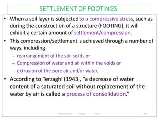 SETTLEMENT OF FOOTINGS
349
• When a soil layer is subjected to a compressive stress, such as
during the construction of a structure (FOOTING), it will
exhibit a certain amount of settlement/compression.
• This compression/settlement is achieved through a number of
ways, including
– rearrangement of the soil solids or
– Compression of water and air within the voids or
– extrusion of the pore air and/or water.
• According to Terzaghi (1943), “a decrease of water
content of a saturated soil without replacement of the
water by air is called a process of consolidation.”
Wollo University, Ethiopia Elias A.
 