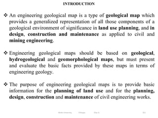 351
INTRODUCTION
 An engineering geological map is a type of geological map which
provides a generalized representation of all those components of a
geological environment of significance in land use planning, and in
design, construction and maintenance as applied to civil and
mining engineering.
 Engineering geological maps should be based on geological,
hydrogeological and geomorphological maps, but must present
and evaluate the basic facts provided by these maps in terms of
engineering geology.
 The purpose of engineering geological maps is to provide basic
information for the planning of land use and for the planning,
design, construction and maintenance of civil engineering works.
Wollo University, Ethiopia Elias A.
 