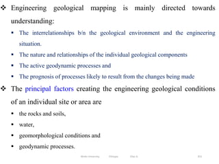 353
 Engineering geological mapping is mainly directed towards
understanding:
 The interrelationships b/n the geological environment and the engineering
situation.
 The nature and relationships of the individual geological components
 The active geodynamic processes and
 The prognosis of processes likely to result from the changes being made
 The principal factors creating the engineering geological conditions
of an individual site or area are
 the rocks and soils,
 water,
 geomorphological conditions and
 geodynamic processes.
Wollo University, Ethiopia Elias A.
 