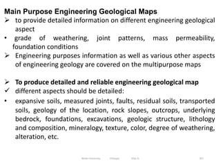 357
Main Purpose Engineering Geological Maps
 to provide detailed information on different engineering geological
aspect
• grade of weathering, joint patterns, mass permeability,
foundation conditions
 Engineering purposes information as well as various other aspects
of engineering geology are covered on the multipurpose maps
 To produce detailed and reliable engineering geological map
 different aspects should be detailed:
• expansive soils, measured joints, faults, residual soils, transported
soils, geology of the location, rock slopes, outcrops, underlying
bedrock, foundations, excavations, geologic structure, lithology
and composition, mineralogy, texture, color, degree of weathering,
alteration, etc.
Wollo University, Ethiopia Elias A.
 