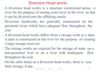 Wollo University, Ethiopia Elias A. 370
Diversion Head-works
A diversion head works is a structure constructed across a
river for the purpose of raising water level in the river so that
it can be diverted into the offtaking canals.
Diversion headworks are generally constructed on the
perennial rivers which have adequate flow throughout the
year
A diversion head works differs from a storage work or a dam.
A dam is constructed on the river for the purpose of creating
a large storage reservoir.
The storage works are required for the storage of water on a
non-perennial river or on a river with inadequate flow
throughout the year.
On the other hand, in a diversion head works, there is very
little storage, if any.
 