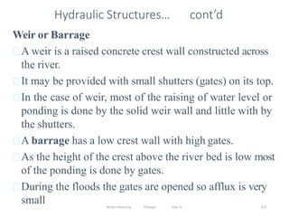 Wollo University, Ethiopia Elias A. 372
Hydraulic Structures… cont’d
Weir or Barrage
A weir is a raised concrete crest wall constructed across
the river.
It may be provided with small shutters (gates) on its top.
In the case of weir, most of the raising of water level or
ponding is done by the solid weir wall and little with by
the shutters.
A barrage has a low crest wall with high gates.
As the height of the crest above the river bed is low most
of the ponding is done by gates.
During the floods the gates are opened so afflux is very
small
 