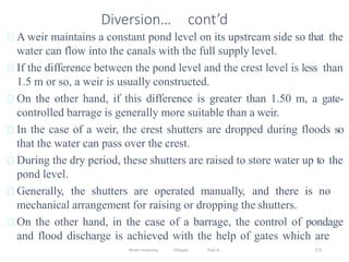 Wollo University, Ethiopia Elias A. 373
Diversion… cont’d
A weir maintains a constant pond level on its upstream side so that the
water can flow into the canals with the full supply level.
If the difference between the pond level and the crest level is less than
1.5 m or so, a weir is usually constructed.
On the other hand, if this difference is greater than 1.50 m, a gate-
controlled barrage is generally more suitable than a weir.
In the case of a weir, the crest shutters are dropped during floods so
that the water can pass over the crest.
During the dry period, these shutters are raised to store water up to the
pond level.
Generally, the shutters are operated manually, and there is no
mechanical arrangement for raising or dropping the shutters.
On the other hand, in the case of a barrage, the control of pondage
and flood discharge is achieved with the help of gates which are
 