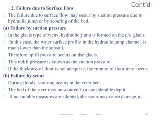 Wollo University, Ethiopia Elias A. 383
Cont’d
2. Failure due to Surface Flow
The failure due to surface flow may occur by suction pressure due to
hydraulic jump or by scouring of the bed.
(a) Failure by suction pressure
In the glacis type of weirs, hydraulic jump is formed on the d/s glacis.
In this case, the water surface profile in the hydraulic jump channel is
much lower than the subsoil.
Therefore uplift pressure occurs on the glacis.
This uplift pressure is known as the suction pressure.
If the thickness of floor is not adequate, the rupture of floor may occur.
(b) Failure by scour
During floods, scouring occurs in the river bed.
The bed of the river may be scoured to a considerable depth.
If no suitable measures are adopted, the scour may cause damage to
 