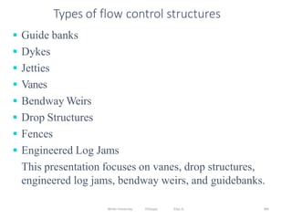 Wollo University, Ethiopia Elias A. 385
Types of flow control structures
 Guide banks
 Dykes
 Jetties
 Vanes
 Bendway Weirs
 Drop Structures
 Fences
 Engineered Log Jams
This presentation focuses on vanes, drop structures,
engineered log jams, bendway weirs, and guidebanks.
 