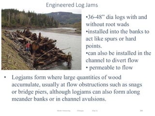 Wollo University, Ethiopia Elias A. 389
Engineered Log Jams
•36-48” dia logs with and
without root wads
•installed into the banks to
act like spurs or hard
points.
•can also be installed in the
channel to divert flow
• permeable to flow
• Logjams form where large quantities of wood
accumulate, usually at flow obstructions such as snags
or bridge piers, although logjams can also form along
meander banks or in channel avulsions.
 