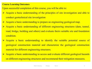 Course Learning Outcomes
Upon successful completion of this course, you will be able to:
 Acquire a basic understanding of the principles of site investigation and able to
conduct geotechnical site investigation
 Acquire a basic understanding to prepare an engineering geological map.
 Acquire a basic understanding of different engineering structures (dam, tunnel,
road, bridge, building and others) and evaluate theirs suitable site and foundation
condition.
 Acquire a basic understanding to identify the suitable potential source of
geological construction material and characterize the geological construction
material for different engineering structures.
 Acquire a basic understanding to access and evaluate different geological hazards
on different engineering structures and recommend their mitigation measures.
4
Wollo University, Ethiopia Elias A.
 