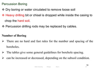 19
Percussion Boring
 Dry boring or water circulated to remove loose soil
 Heavy drilling bit or chisel is dropped while inside the casing to
chop the hard soil.
 Percussion drilling rods may be replaced by cables.
Number of Boring
 There are no hard and fast rules for the number and spacing of the
boreholes.
 The tables give some general guidelines for borehole spacing.
 can be increased or decreased, depending on the subsoil condition.
49
Wollo University, Ethiopia Elias A.
 