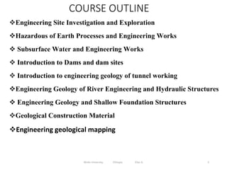 COURSE OUTLINE
Engineering Site Investigation and Exploration
Hazardous of Earth Processes and Engineering Works
 Subsurface Water and Engineering Works
 Introduction to Dams and dam sites
 Introduction to engineering geology of tunnel working
Engineering Geology of River Engineering and Hydraulic Structures
 Engineering Geology and Shallow Foundation Structures
Geological Construction Material
Engineering geological mapping
5
Wollo University, Ethiopia Elias A.
 