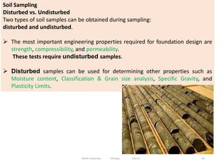 Soil Sampling
Disturbed vs. Undisturbed
Two types of soil samples can be obtained during sampling:
disturbed and undisturbed.
 The most important engineering properties required for foundation design are
strength, compressibility, and permeability.
These tests require undisturbed samples.
 Disturbed samples can be used for determining other properties such as
Moisture content, Classification & Grain size analysis, Specific Gravity, and
Plasticity Limits.
59
Wollo University, Ethiopia Elias A.
 
