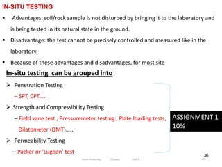 36
IN‐SITU TESTING
 Advantages: soil/rock sample is not disturbed by bringing it to the laboratory and
is being tested in its natural state in the ground.
 Disadvantage: the test cannot be precisely controlled and measured like in the
laboratory.
 Because of these advantages and disadvantages, for most site
In‐situ testing can be grouped into
 Penetration Testing
– SPT, CPT….
 Strength and Compressibility Testing
– Field vane test , Pressuremeter testing , Plate loading tests,
Dilatometer (DMT)…..
 Permeability Testing
– Packer or ‘Lugeon’ test
ASSIGNMENT 1
10%
77
Wollo University, Ethiopia Elias A.
 