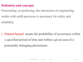 84
Definition and concepts
Forecasting, or predicting, the interaction of engineering
works with earth processes is necessary for safety and
reliability.
i. Natural hazard: means the probability of occurrence within
a specified period of time and within a given area of a
potentially damaging phenomena.
Wollo University, Ethiopia Elias A.
 