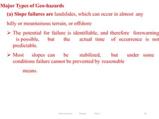 86
Major Types of Geo-hazards
(a) Slope failures are landslides, which can occur in almost any
hilly or mountainous terrain, or offshore
 The potential for failure is identifiable, and therefore forewarning
is possible, but the actual time of occurrence is not
predictable.
 Most slopes can be stabilized, but under some
conditions failure cannot be prevented by reasonable
means.
Wollo University, Ethiopia Elias A.
 