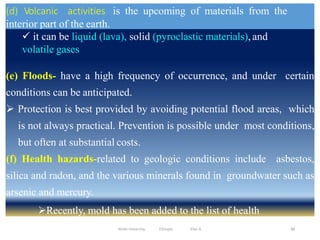 (d) Volcanic activities is the upcoming of materials from the
interior part of the earth.
88
 it can be liquid (lava), solid (pyroclastic materials), and
volatile gases
(e) Floods- have a high frequency of occurrence, and under certain
conditions can be anticipated.
 Protection is best provided by avoiding potential flood areas, which
is not always practical. Prevention is possible under most conditions,
but often at substantial costs.
(f) Health hazards-related to geologic conditions include asbestos,
silica and radon, and the various minerals found in groundwater such as
arsenic and mercury.
Recently, mold has been added to the list of health
hazards. Wollo University, Ethiopia Elias A.
 