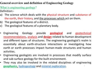 9
General overview and definition of Engineering Geology
What is engineering geology?
Definition:-
a) The science which deals with the physical structure and substance of
the earth, their history, and the processes which act on them.
b) The geological features of a district.
c) The geological features of a planetary body.
• Engineering Geology provide geological and geotechnical
recommendations, analysis and design related to human development
and different types of structures. The engineering geologist’s realm is
essentially about earth-structure interactions or investigating how
earth or earth processes impact human-made structures and human
activities.
• Engineering geologists are involved in processes that modify surface
and sub-surface geology for the built environment.
• They may also be involved in the related disciplines of engineering
geophysics, hydrogeology and mineral exploration.
Wollo University, Ethiopia Elias A.
 