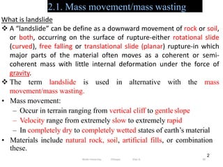 2.1. Mass movement/mass wasting
90
2
What is landslide
 A “landslide” can be define as a downward movement of rock or soil,
or both, occurring on the surface of rupture-either rotational slide
(curved), free falling or translational slide (planar) rupture-in which
major parts of the material often moves as a coherent or semi-
coherent mass with little internal deformation under the force of
gravity.
 The term landslide is used in alternative with the mass
movement/mass wasting.
• Mass movement:
– Occur in terrain ranging from vertical cliff to gentle slope
– Velocity range from extremely slow to extremely rapid
– In completely dry to completely wetted states of earth’s material
• Materials include natural rock, soil, artificial fills, or combination
these.
Wollo University, Ethiopia Elias A.
 