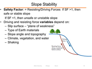 Slope Stability
93
• Safety Factor: = Resisting/Driving Forces If SF >1, then
safe or stable slope
If SF <1, then unsafe or unstable slope
• Driving and resisting force variables depend on:
– Slip surface – “plane of weakness”
– Type of Earth materials
– Slope angle and topography
– Climate, vegetation, and water
– Shaking
Wollo University, Ethiopia Elias A.
 